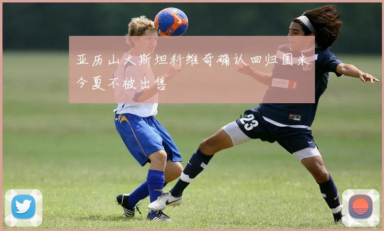 亚历山大斯坦科维奇确认回归国米今夏不被出售