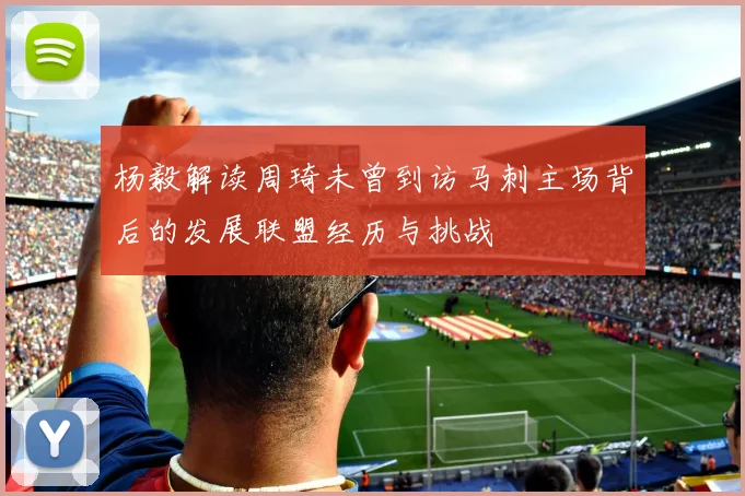 杨毅解读周琦未曾到访马刺主场背后的发展联盟经历与挑战