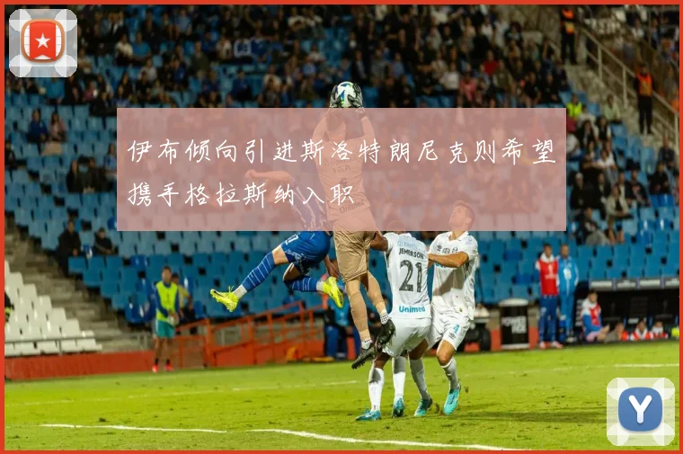 伊布倾向引进斯洛特朗尼克则希望携手格拉斯纳入职
