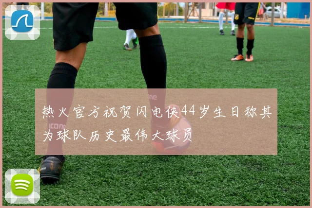 热火官方祝贺闪电侠44岁生日称其为球队历史最伟大球员