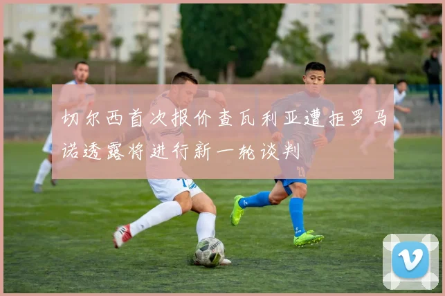 切尔西首次报价查瓦利亚遭拒罗马诺透露将进行新一轮谈判