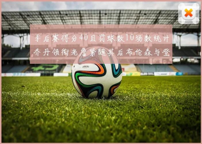 季后赛得分40且罚球数10场数统计乔丹领衔老詹紧随其后布伦森与登库并肩奋战