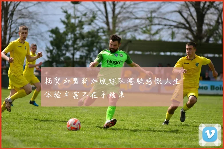 杨贺加盟新加坡球队港联感慨人生体验丰富不在乎结果