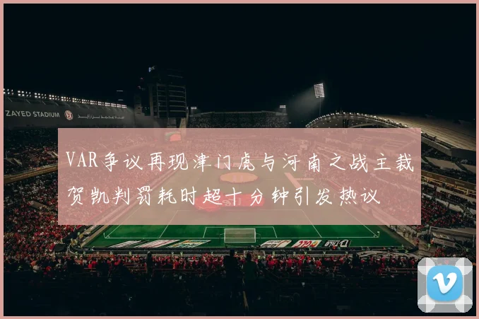 VAR争议再现津门虎与河南之战主裁贺凯判罚耗时超十分钟引发热议