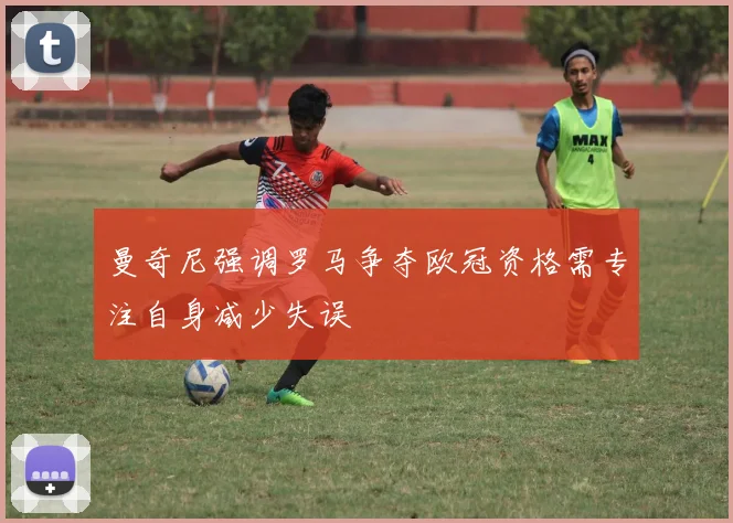 曼奇尼强调罗马争夺欧冠资格需专注自身减少失误