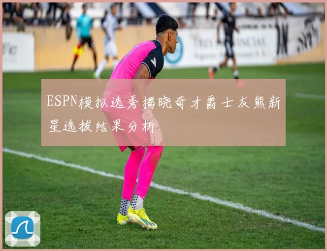 ESPN模拟选秀揭晓奇才爵士灰熊新星选拔结果分析