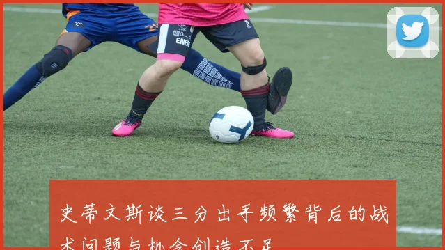 史蒂文斯谈三分出手频繁背后的战术问题与机会创造不足