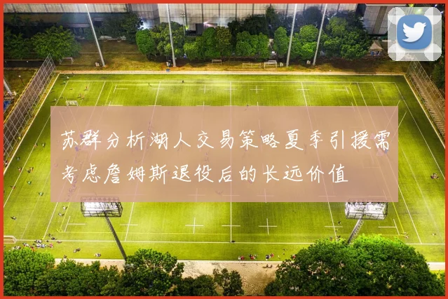 苏群分析湖人交易策略夏季引援需考虑詹姆斯退役后的长远价值