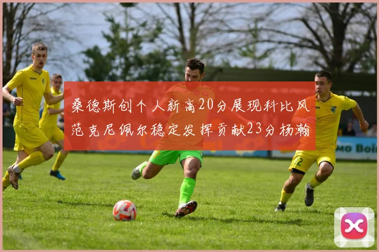 桑德斯创个人新高20分展现科比风范克尼佩尔稳定发挥贡献23分杨瀚森短短2分钟斩获4分