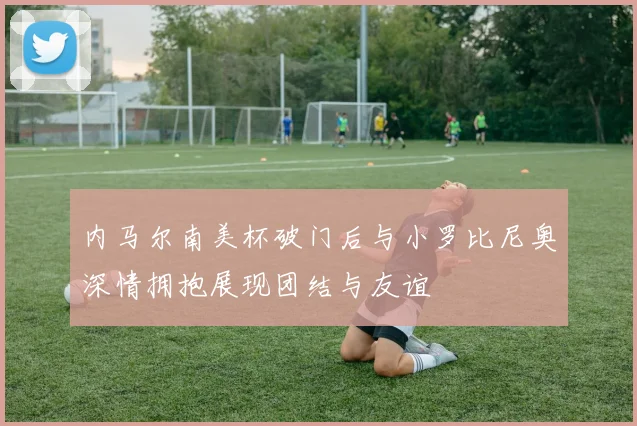 内马尔南美杯破门后与小罗比尼奥深情拥抱展现团结与友谊