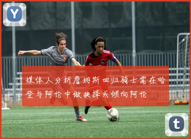 媒体人分析詹姆斯回归骑士需在哈登与阿伦中做抉择或倾向阿伦