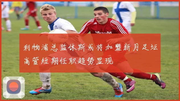 利物浦总监休斯或将加盟新月足坛高管短期任职趋势显现